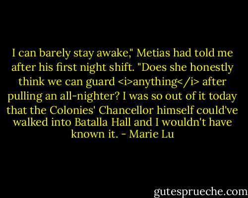 I can barely stay awake," Metias had told me after his first night shift. "Does she honestly think we can guard <i>anything</i> after pulling an all-nighter? I was so out of it today that the Colonies' Chancellor himself could've walked into Batalla Hall and I wouldn't have known it. - Marie Lu