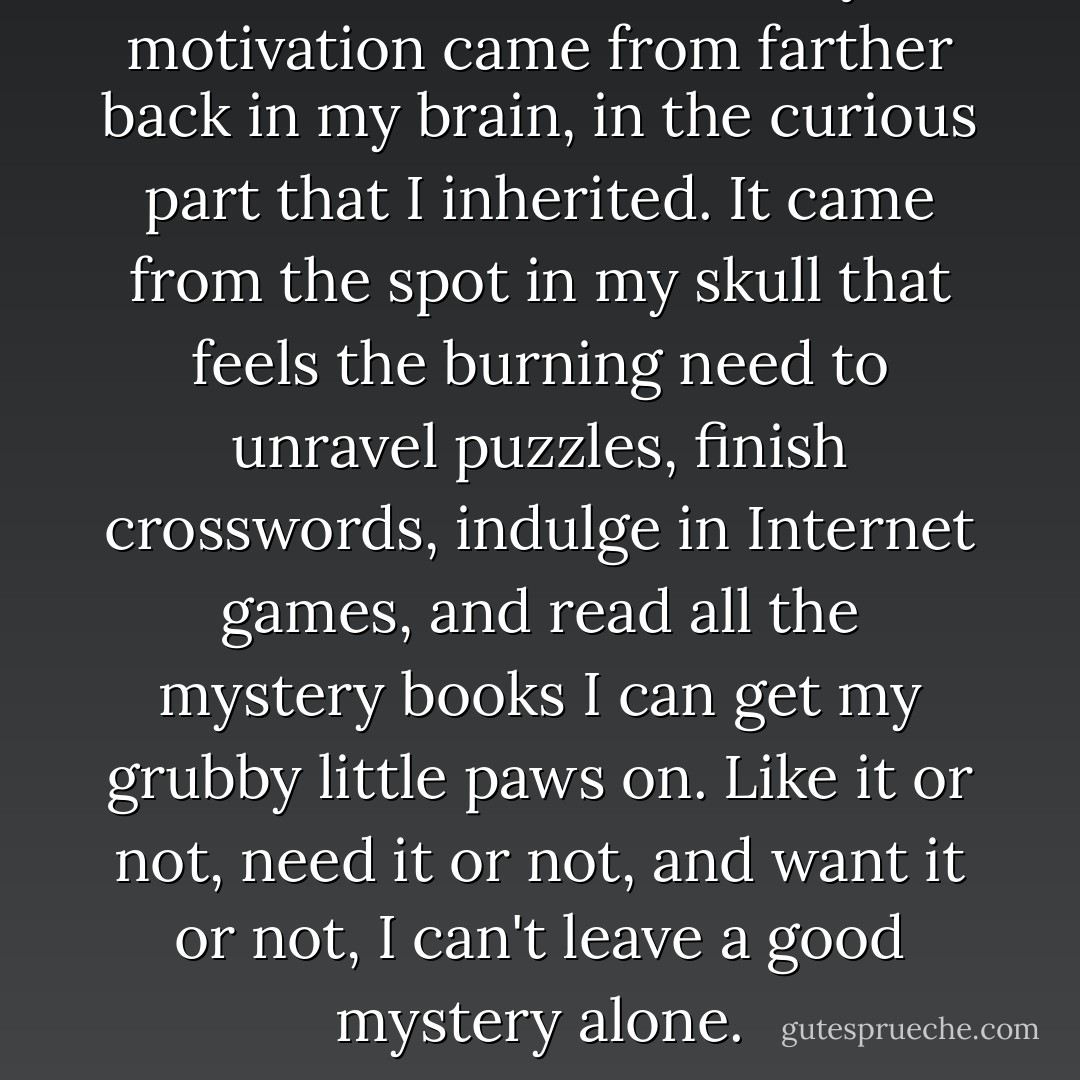 But the other half of my motivation came from farther back in my brain, in the curious part that I inherited. It came from the spot in my skull that feels the burning need to unravel puzzles, finish crosswords, indulge in Internet games, and read all the mystery books I can get my grubby little paws on. Like it or not, need it or not, and want it or not, I can't leave a good mystery alone. - Cherie Priest