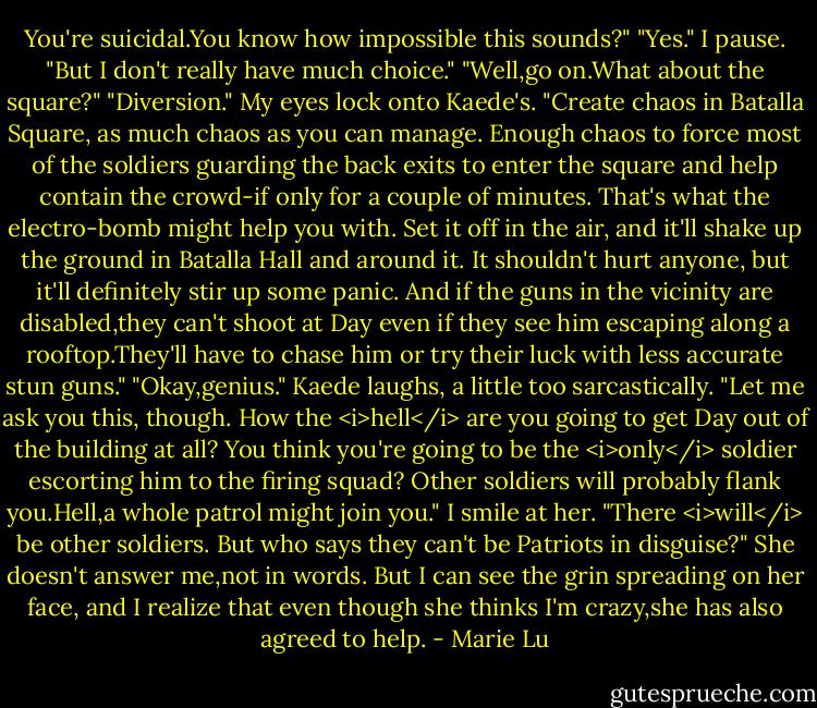 You're suicidal.You know how impossible this sounds?"<br />"Yes." I pause. "But I don't really have much choice."<br />"Well,go on.What about the square?"<br />"Diversion." My eyes lock onto Kaede's. "Create chaos in Batalla Square, as much chaos as you can manage. Enough chaos to force most of the soldiers guarding the back exits to enter the square and help contain the crowd-if only for a couple of minutes. That's what the electro-bomb might help you with. Set it off in the air, and it'll shake up the ground in Batalla Hall and around it. It shouldn't hurt anyone, but it'll definitely stir up some panic. And if the guns in the vicinity are disabled,they can't shoot at Day even if they see him escaping along a rooftop.They'll have to chase him or try their luck with less accurate stun guns."<br />"Okay,genius." Kaede laughs, a little too sarcastically. "Let me ask you this, though. How the <i>hell</i> are you going to get Day out of the building at all? You think you're going to be the <i>only</i> soldier escorting him to the firing squad? Other soldiers will probably flank you.Hell,a whole patrol might join you."<br />I smile at her. "There <i>will</i> be other soldiers. But who says they can't be Patriots in disguise?"<br />She doesn't answer me,not in words. But I can see the grin spreading on her face, and I realize that even though she thinks I'm crazy,she has also agreed to help. - Marie Lu