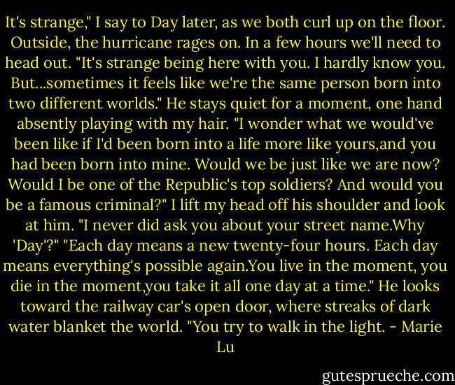 It's strange," I say to Day later, as we both curl up on the floor. Outside, the hurricane rages on. In a few hours we'll need to head out. "It's strange being here with you. I hardly know you. But...sometimes it feels like we're the same person born into two different worlds."<br />He stays quiet for a moment, one hand absently playing with my hair. "I wonder what we would've been like if I'd been born into a life more like yours,and you had been born into mine. Would we be just like we are now? Would I be one of the Republic's top soldiers? And would you be a famous criminal?"<br />I lift my head off his shoulder and look at him. "I never did ask you about your street name.Why 'Day'?"<br />"Each day means a new twenty-four hours. Each day means everything's possible again.You live in the moment, you die in the moment,you take it all one day at a time." He looks toward the railway car's open door, where streaks of dark water blanket the world. "You try to walk in the light. - Marie Lu