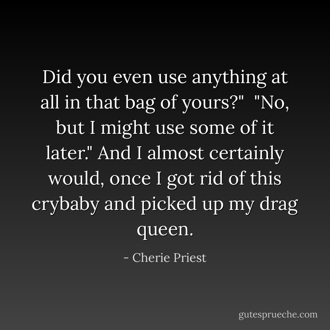 Did you even use anything at all in that bag of yours?"<br /><br />"No, but I might use some of it later." And I almost certainly would, once I got rid of this crybaby and picked up my drag queen. - Cherie Priest
