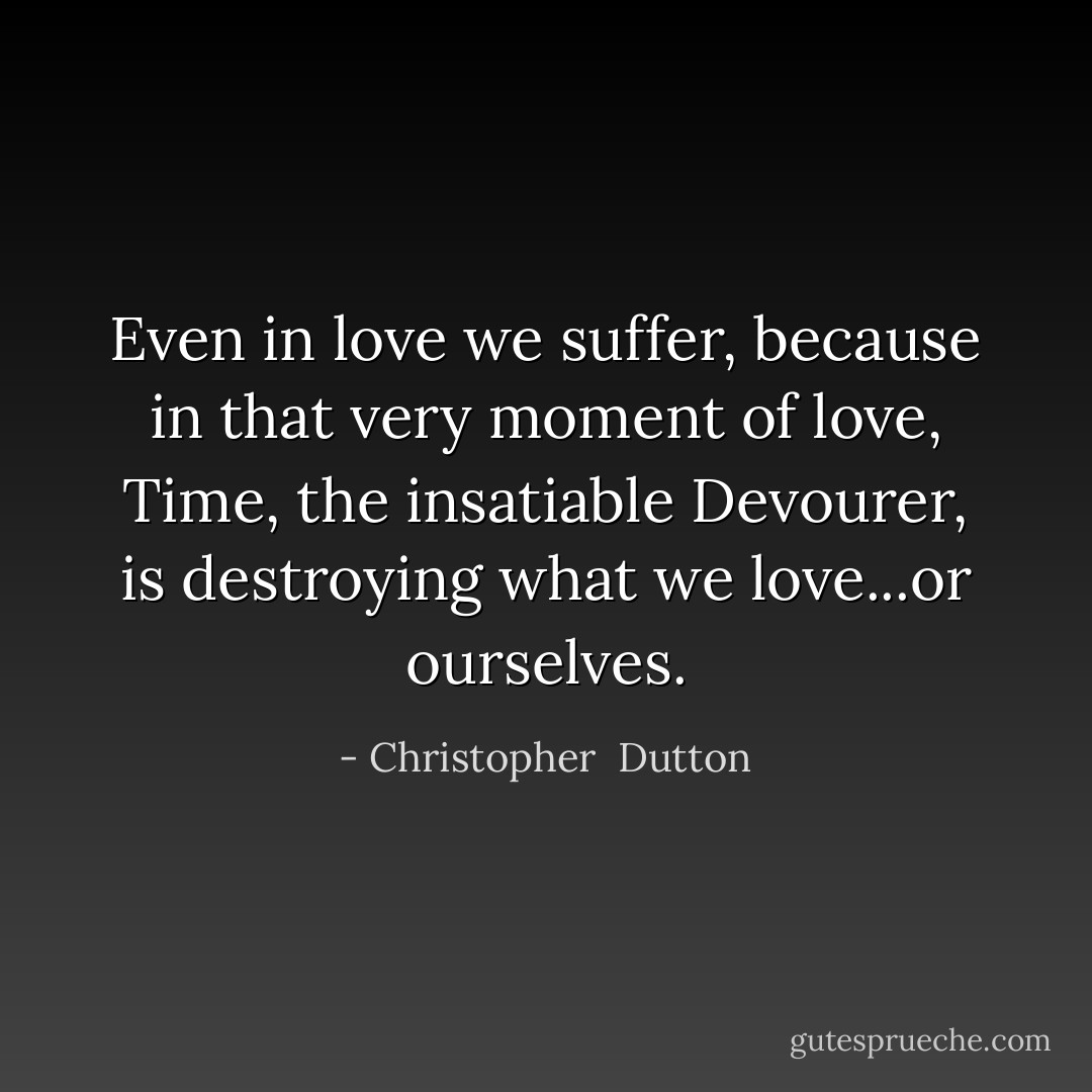 Even in love we suffer, because in that very moment of love, Time, the insatiable Devourer, is destroying what we love...or ourselves. - Christopher  Dutton