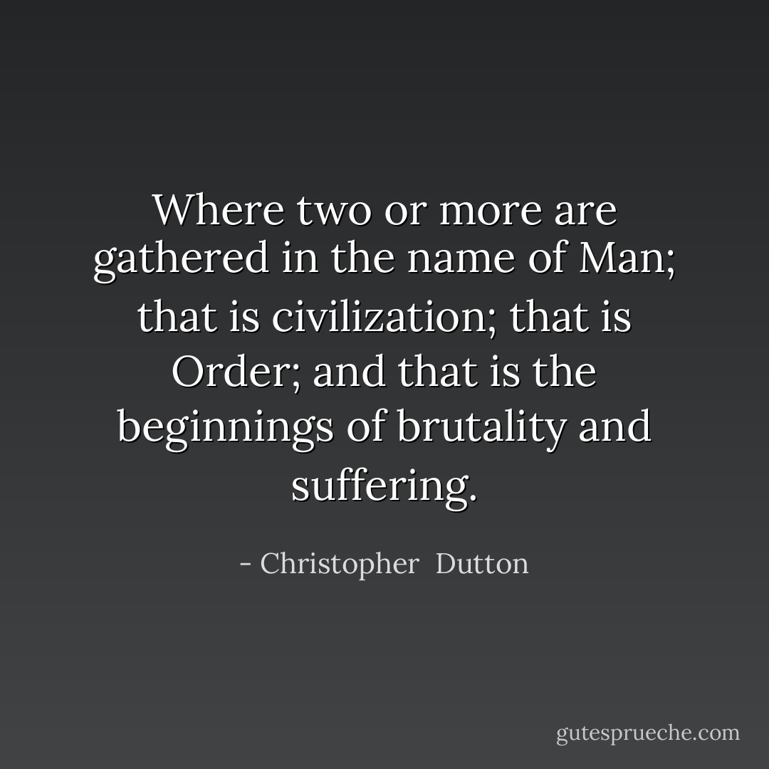 Where two or more are gathered in the name of Man; that is civilization; that is Order; and that is the beginnings of brutality and suffering. - Christopher  Dutton