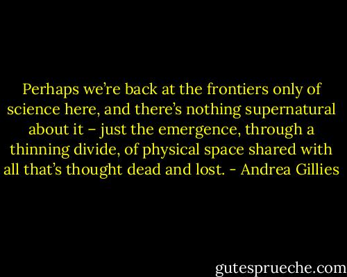 Perhaps we’re back at the frontiers only of science here, and there’s nothing supernatural about it – just the emergence, through a thinning divide, of physical space shared with all that’s thought dead and lost. - Andrea Gillies