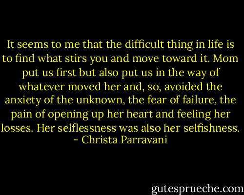 It seems to me that the difficult thing in life is to find what stirs you and move toward it. Mom put us first but also put us in the way of whatever moved her and, so, avoided the anxiety of the unknown, the fear of failure, the pain of opening up her heart and feeling her losses. Her selflessness was also her selfishness. - Christa Parravani