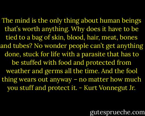 The mind is the only thing about human beings that’s worth anything. Why does it have to be tied to a bag of skin, blood, hair, meat, bones and tubes? No wonder people can’t get anything done, stuck for life with a parasite that has to be stuffed with food and protected from weather and germs all the time. And the fool thing wears out anyway – no matter how much you stuff and protect it. - Kurt Vonnegut Jr.