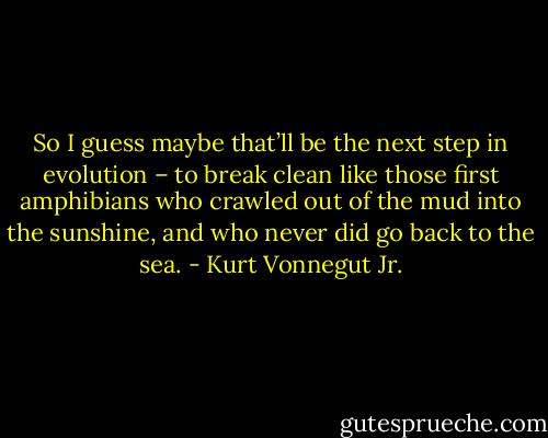 So I guess maybe that’ll be the next step in evolution – to break clean like those first amphibians who crawled out of the mud into the sunshine, and who never did go back to the sea. - Kurt Vonnegut Jr.