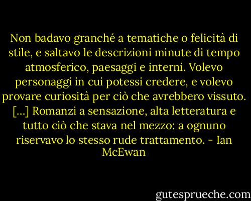 Non badavo granché a tematiche o felicità di stile, e saltavo le descrizioni minute di tempo atmosferico, paesaggi e interni. Volevo personaggi in cui potessi credere, e volevo provare curiosità per ciò che avrebbero vissuto. […] Romanzi a sensazione, alta letteratura e tutto ciò che stava nel mezzo: a ognuno riservavo lo stesso rude trattamento. - Ian McEwan