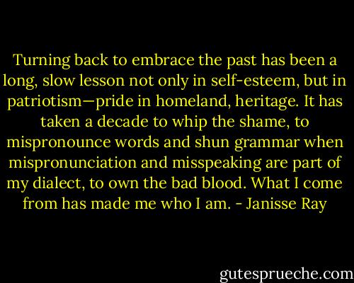 Turning back to embrace the past has been a long, slow lesson not only in self-esteem, but in patriotism—pride in homeland, heritage. It has taken a decade to whip the shame, to mispronounce words and shun grammar when mispronunciation and misspeaking are part of my dialect, to own the bad blood. What I come from has made me who I am. - Janisse Ray