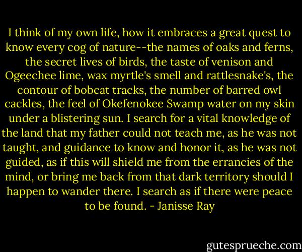 I think of my own life, how it embraces a great quest to know every cog of nature--the names of oaks and ferns, the secret lives of birds, the taste of venison and Ogeechee lime, wax myrtle's smell and rattlesnake's, the contour of bobcat tracks, the number of barred owl cackles, the feel of Okefenokee Swamp water on my skin under a blistering sun.<br />I search for a vital knowledge of the land that my father could not teach me, as he was not taught, and guidance to know and honor it, as he was not guided, as if this will shield me from the errancies of the mind, or bring me back from that dark territory should I happen to wander there. I search as if there were peace to be found. - Janisse Ray