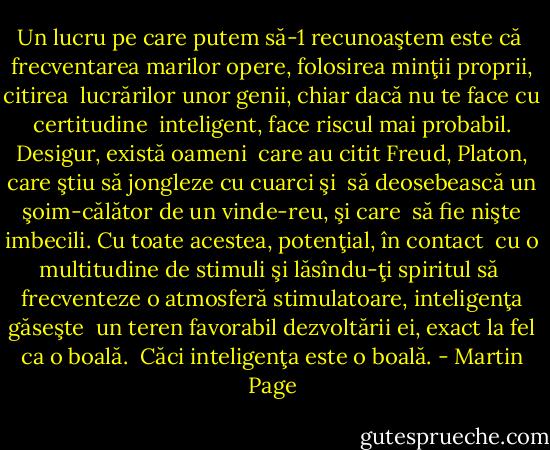 Un lucru pe care putem să-1 recunoaştem este că <br />frecventarea marilor opere, folosirea minţii proprii, citirea <br />lucrărilor unor genii, chiar dacă nu te face cu certitudine <br />inteligent, face riscul mai probabil. Desigur, există oameni <br />care au citit Freud, Platon, care ştiu să jongleze cu cuarci şi <br />să deosebească un şoim-călător de un vinde-reu, şi care <br />să fie nişte imbecili. Cu toate acestea, potenţial, în contact <br />cu o multitudine de stimuli şi lăsîndu-ţi spiritul să <br />frecventeze o atmosferă stimulatoare, inteligenţa găseşte <br />un teren favorabil dezvoltării ei, exact la fel ca o boală. <br />Căci inteligenţa este o boală. - Martin Page