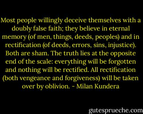 Most people willingly deceive themselves with a doubly false faith; they believe in eternal memory (of men, things, deeds, peoples) and in rectification (of deeds, errors, sins, injustice). Both are sham. The truth lies at the opposite end of the scale: everything will be forgotten and nothing will be rectified. All rectification (both vengeance and forgiveness) will be taken over by oblivion. - Milan Kundera