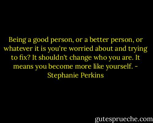 Being a good person, or a better person, or whatever it is you're worried about and trying to fix? It shouldn't change who you are. It means you become more like yourself. - Stephanie Perkins