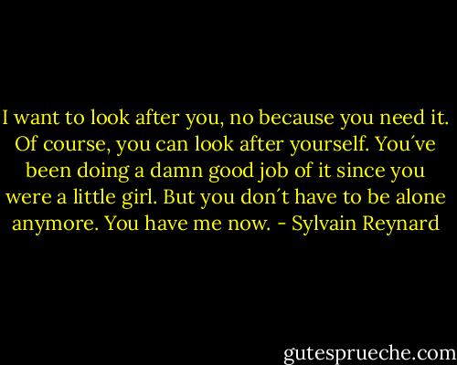 I want to look after you, no because you need it. Of course, you can look after yourself. You´ve been doing a damn good job of it since you were a little girl. But you don´t have to be alone anymore. You have me now. - Sylvain Reynard