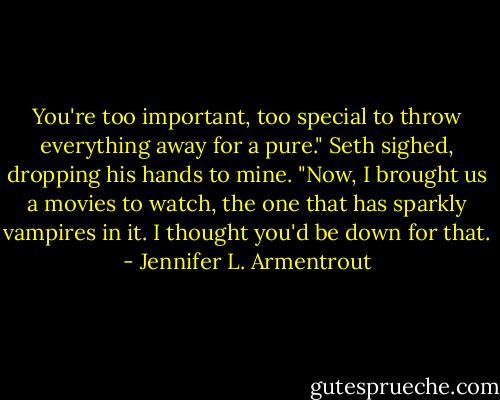 You're too important, too special to throw everything away for a pure." Seth sighed, dropping his hands to mine. "Now, I brought us a movies to watch, the one that has sparkly vampires in it. I thought you'd be down for that. - Jennifer L. Armentrout