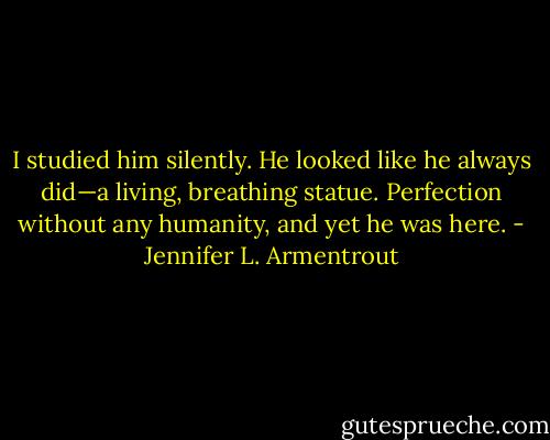 I studied him silently. He looked like he always did—a living, breathing statue. Perfection without any humanity, and yet he was here. - Jennifer L. Armentrout