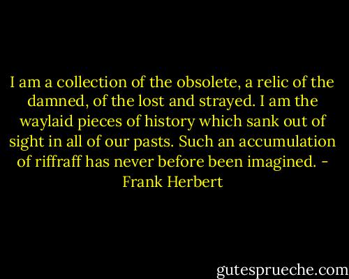 I am a collection of the obsolete, a relic of the damned, of the lost and strayed. I am the waylaid pieces of history which sank out of sight in all of our pasts. Such an accumulation of riffraff has never before been imagined. - Frank Herbert