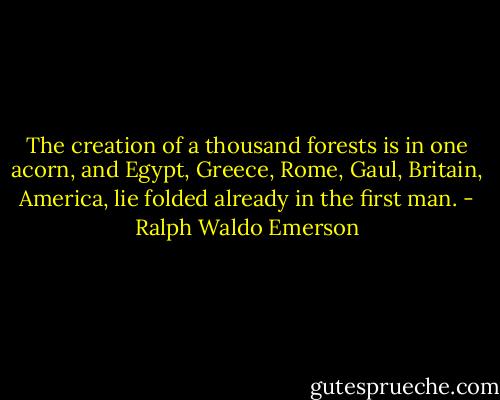 The creation of a thousand forests is in one acorn, and Egypt, Greece, Rome, Gaul, Britain, America, lie folded already in the first man. - Ralph Waldo Emerson