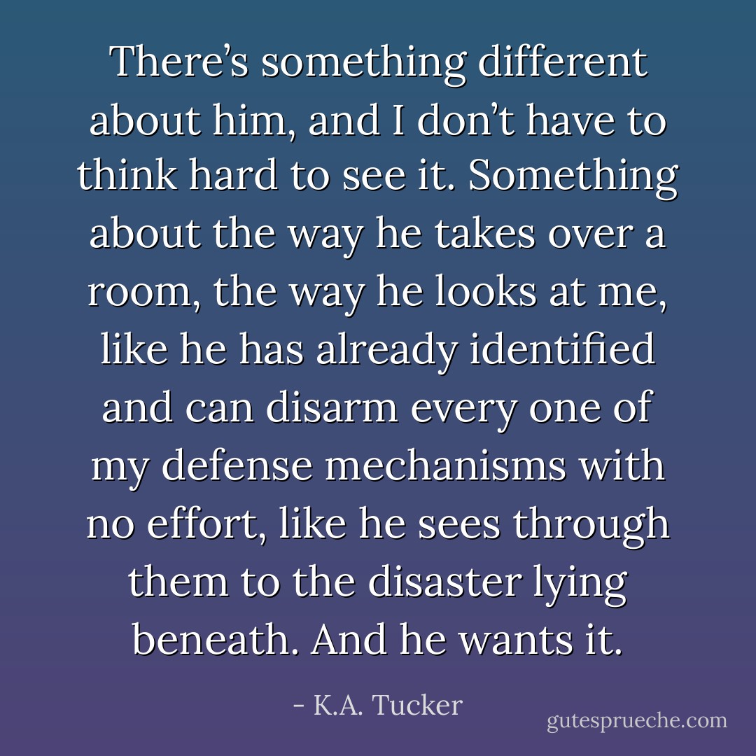 There’s something different about him, and I don’t have to think hard to see it. Something about the way he takes over a room, the way he looks at me, like he has already identified and can disarm every one of my defense mechanisms with no effort, like he sees through them to the disaster lying beneath. And he wants it. - K.A. Tucker