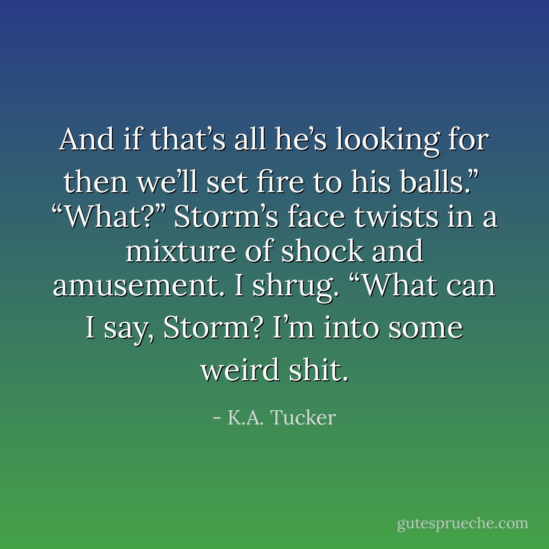 And if that’s all he’s looking for then we’ll set fire to his balls.” <br />“What?” Storm’s face twists in a mixture of shock and amusement.<br />I shrug. “What can I say, Storm? I’m into some weird shit. - K.A. Tucker