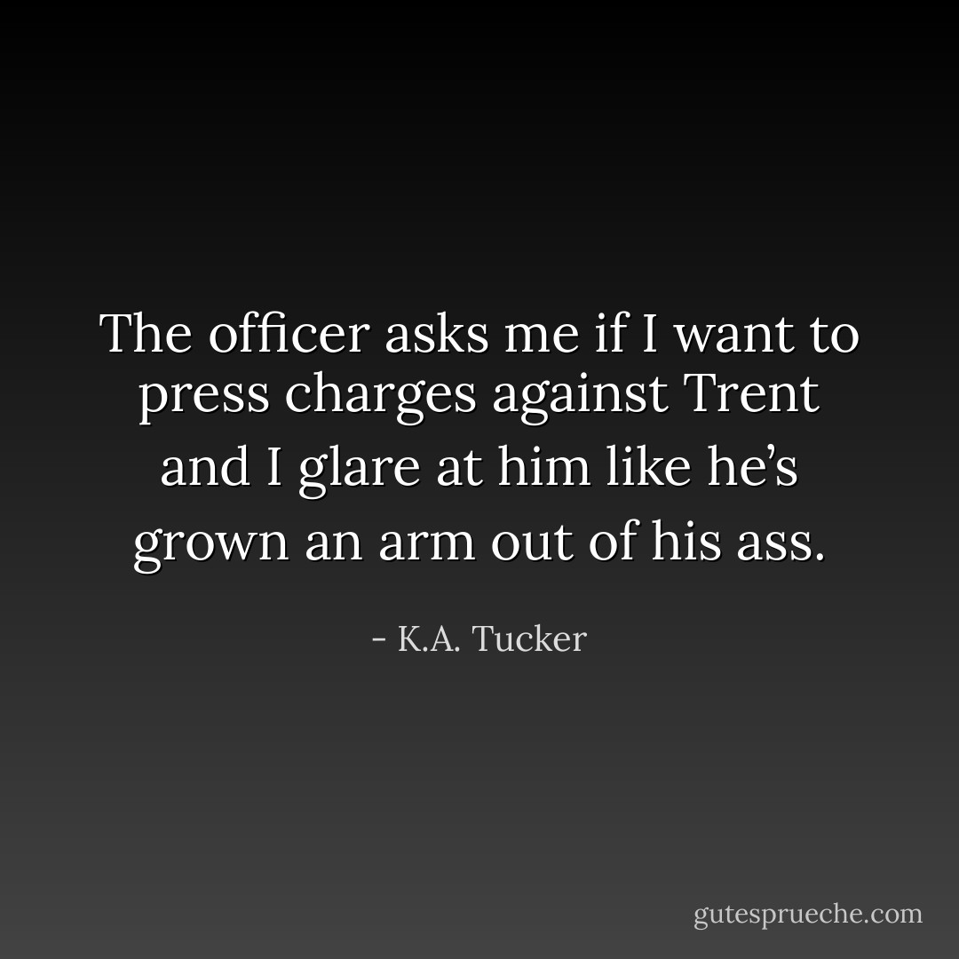 The officer asks me if I want to press charges against Trent and I glare at him like he’s grown an arm out of his ass. - K.A. Tucker