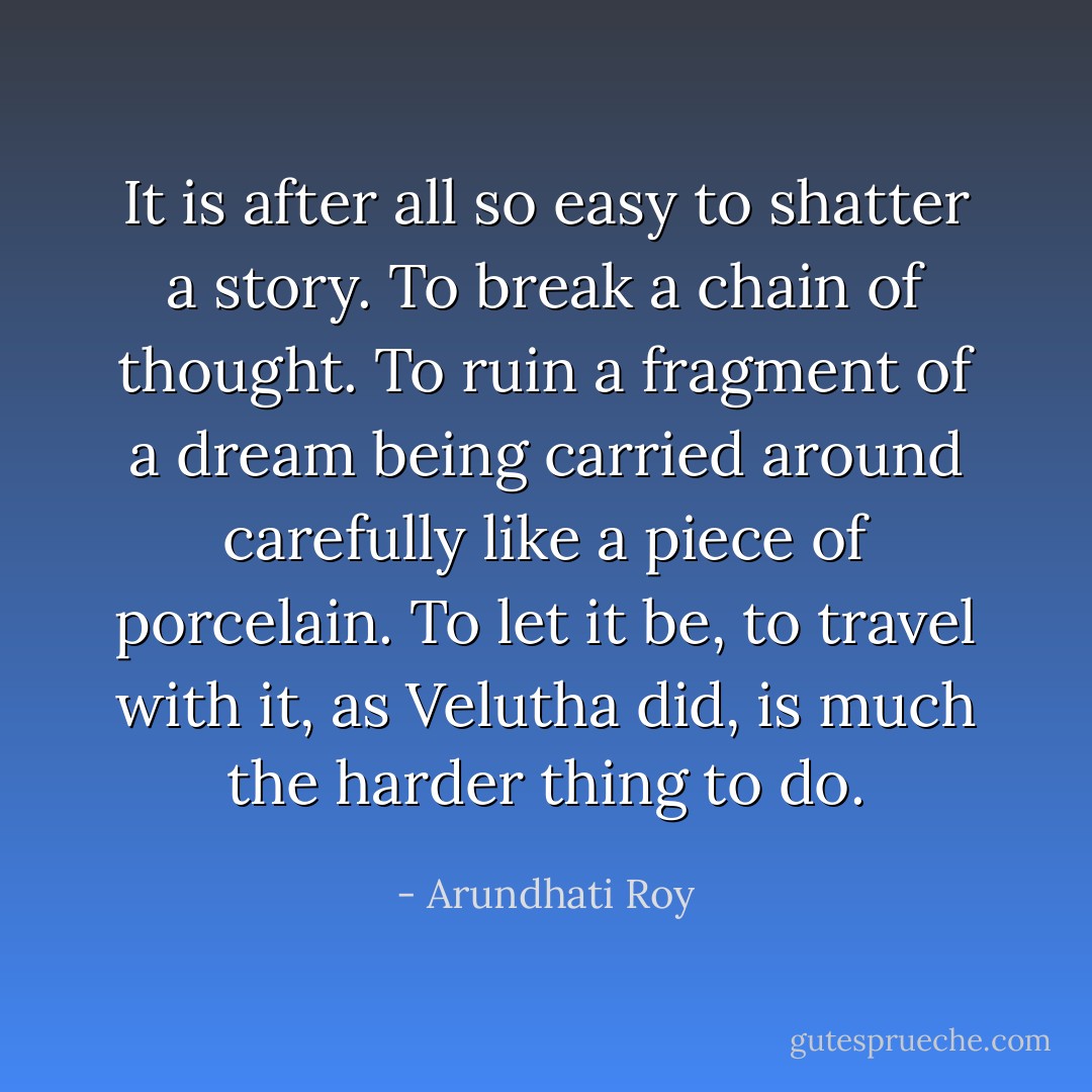 It is after all so easy to shatter a story. To break a chain of thought. To ruin a fragment of a dream being carried around carefully like a piece of porcelain. To let it be, to travel with it, as Velutha did, is much the harder thing to do. - Arundhati Roy