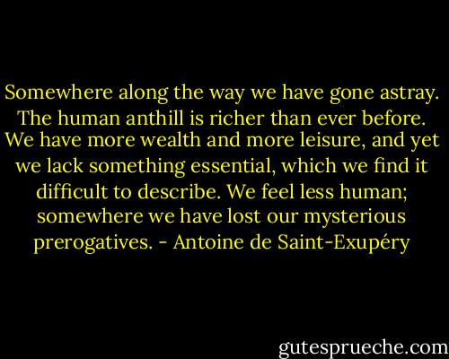 Somewhere along the way we have gone astray. The human anthill is richer than ever before. We have more wealth and more leisure, and yet we lack something essential, which we find it difficult to describe. We feel less human; somewhere we have lost our mysterious prerogatives. - Antoine de Saint-Exupéry
