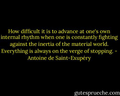 How difficult it is to advance at one's own internal rhythm when one is constantly fighting against the inertia of the material world. Everything is always on the verge of stopping. - Antoine de Saint-Exupéry