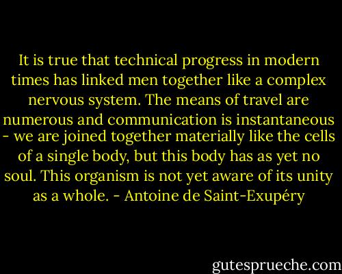 It is true that technical progress in modern times has linked men together like a complex nervous system. The means of travel are numerous and communication is instantaneous - we are joined together materially like the cells of a single body, but this body has as yet no soul. This organism is not yet aware of its unity as a whole. - Antoine de Saint-Exupéry