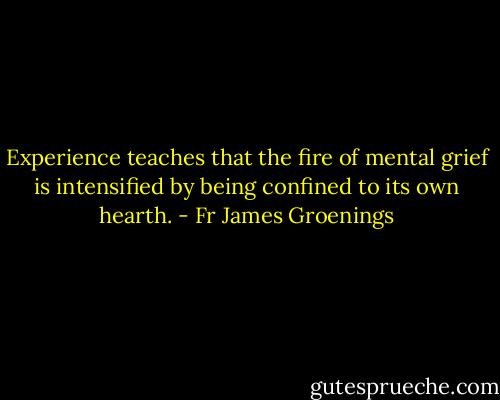 Experience teaches that the fire of mental grief is intensified by being confined to its own hearth. - Fr James Groenings