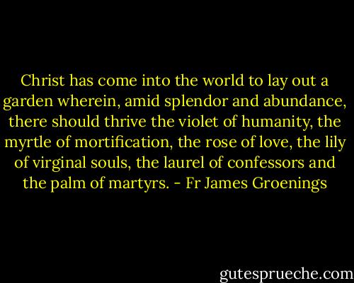 Christ has come into the world to lay out a garden wherein, amid splendor and abundance, there should thrive the violet of humanity, the myrtle of mortification, the rose of love, the lily of virginal souls, the laurel of confessors and the palm of martyrs. - Fr James Groenings