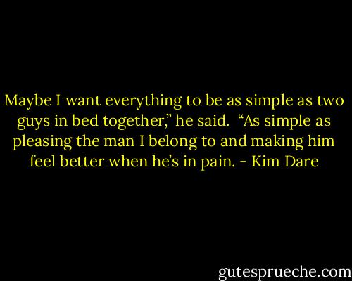 Maybe I want everything to be as simple as two guys in bed together,” he said.<br /><br />“As simple as pleasing the man I belong to and making him feel better when he’s in pain. - Kim Dare