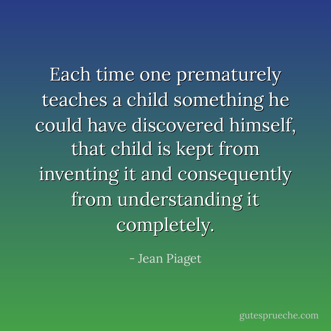 Each time one prematurely teaches a child something he could have discovered himself, that child is kept from inventing it and consequently from understanding it completely. - Jean Piaget