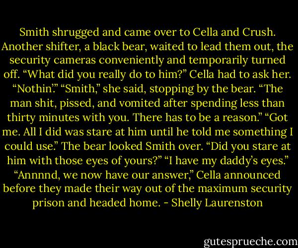Smith shrugged and came over to Cella and Crush. Another shifter, a black bear, waited to lead them out, the security cameras conveniently and temporarily turned off.<br />“What did you really do to him?” Cella had to ask her.<br />“Nothin’.”<br />“Smith,” she said, stopping by the bear. “The man shit, pissed, and vomited after spending less than thirty minutes with you. There has to be a reason.”<br />“Got me. All I did was stare at him until he told me something I could use.”<br />The bear looked Smith over. “Did you stare at him with those eyes of yours?”<br />“I have my daddy’s eyes.”<br />“Annnnd, we now have our answer,” Cella announced before they made their way out of the maximum security prison and headed home. - Shelly Laurenston