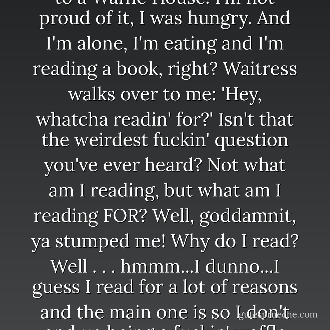 I was in Nashville, Tennessee last year. After the show I went to a Waffle House. I'm not proud of it, I was hungry. And I'm alone, I'm eating and I'm reading a book, right? Waitress walks over to me: 'Hey, whatcha readin' for?' Isn't that the weirdest fuckin' question you've ever heard? Not what am I reading, but what am I reading FOR? Well, goddamnit, ya stumped me! Why do I read? Well . . . hmmm...I dunno...I guess I read for a lot of reasons and the main one is so I don't end up being a fuckin' waffle waitress. - Bill Hicks