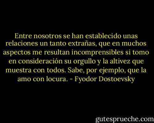 Entre nosotros se han establecido unas relaciones un tanto extrañas, que en muchos aspectos me resultan incomprensibles si tomo en consideración su orgullo y la altivez que muestra con todos. Sabe, por ejemplo, que la amo con locura. - Fyodor Dostoevsky