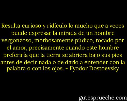 Resulta curioso y ridículo lo mucho que a veces puede expresar la mirada de un hombre vergonzoso, morbosamente púdico, tocado por el amor, precisamente cuando este hombre preferiría que la tierra se abriera bajo sus pies antes de decir nada o de darlo a entender con la palabra o con los ojos. - Fyodor Dostoevsky