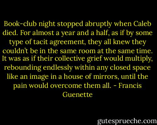Book-club night stopped abruptly when Caleb died. For almost a year and a half, as if by some type of tacit agreement, they all knew they couldn’t be in the same room at the same time. It was as if their collective grief would multiply, rebounding endlessly within any closed space like an image in a house of mirrors, until the pain would overcome them all. - Francis Guenette