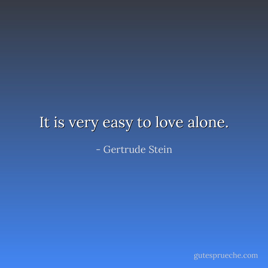 It is very easy to love alone. - Gertrude Stein