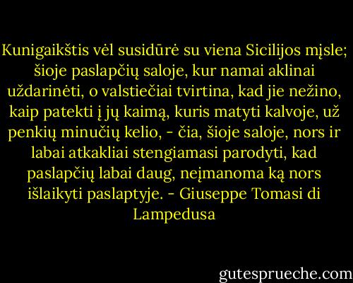 Kunigaikštis vėl susidūrė su viena Sicilijos mįsle; šioje paslapčių saloje, kur namai aklinai uždarinėti, o valstiečiai tvirtina, kad jie nežino, kaip patekti į jų kaimą, kuris matyti kalvoje, už penkių minučių kelio, - čia, šioje saloje, nors ir labai atkakliai stengiamasi parodyti, kad paslapčių labai daug, neįmanoma ką nors išlaikyti paslaptyje. - Giuseppe Tomasi di Lampedusa