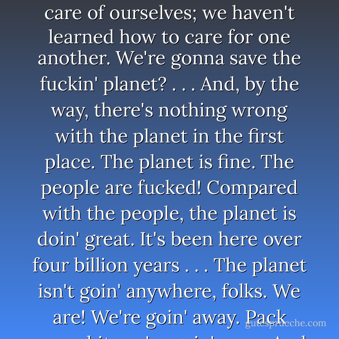 We're so self-important. So arrogant. Everybody's going to save something now. Save the trees, save the bees, save the whales, save the snails. And the supreme arrogance? Save the planet! Are these people kidding? Save the planet? We don't even know how to take care of ourselves; we haven't learned how to care for one another. We're gonna save the fuckin' planet? . . . And, by the way, there's nothing wrong with the planet in the first place. The planet is fine. The people are fucked! Compared with the people, the planet is doin' great. It's been here over four billion years . . . The planet isn't goin' anywhere, folks. We are! We're goin' away. Pack your shit, we're goin' away. And we won't leave much of a trace. Thank God for that. Nothing left. Maybe a little Styrofoam. The planet will be here, and we'll be gone. Another failed mutation; another closed-end biological mistake. - George Carlin