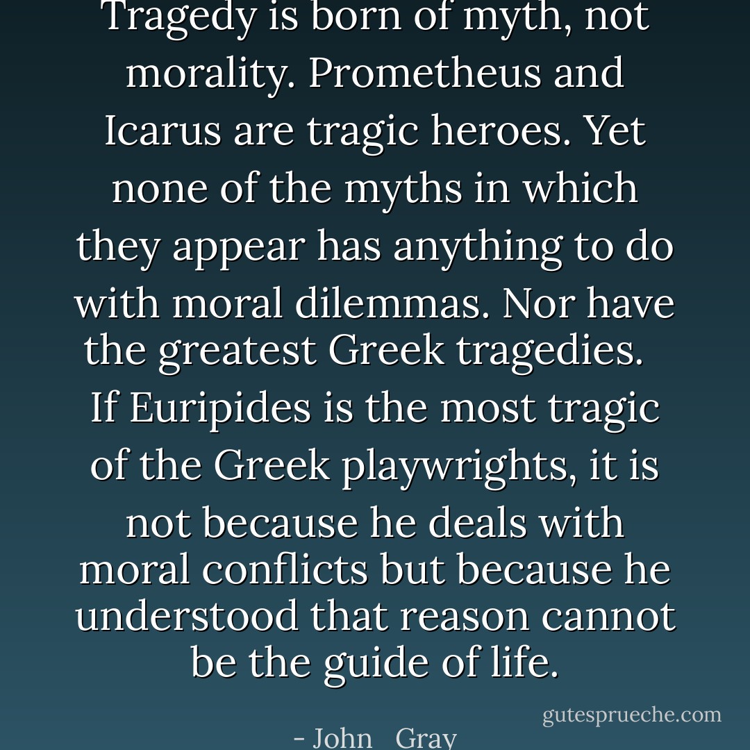 Tragedy is born of myth, not morality. Prometheus and Icarus are tragic heroes. Yet none of the myths in which they appear has anything to do with moral dilemmas. Nor have the greatest Greek tragedies. <br /><br />If Euripides is the most tragic of the Greek playwrights, it is not because he deals with moral conflicts but because he understood that reason cannot be the guide of life. - John   Gray