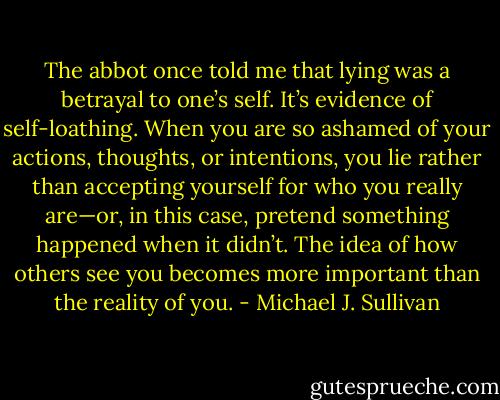 The abbot once told me that lying was a betrayal to one’s self. It’s evidence of self-loathing. When you are so ashamed of your actions, thoughts, or intentions, you lie rather than accepting yourself for who you really are—or, in this case, pretend something happened when it didn’t. The idea of how others see you becomes more important than the reality of you. - Michael J. Sullivan