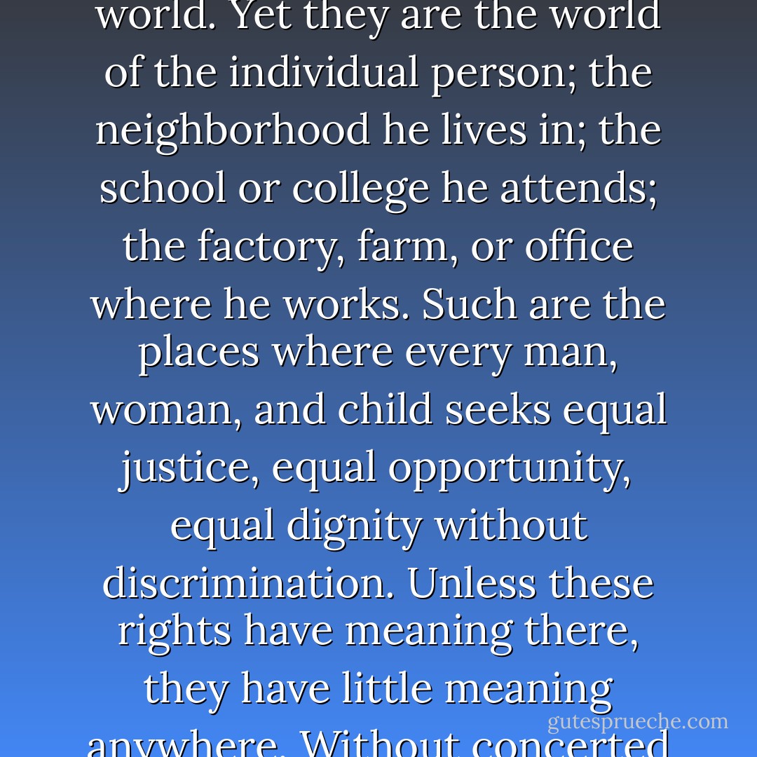 Where, after all, do universal human rights begin? In small places, close to home - so close and so small that they cannot be seen on any maps of the world. Yet they are the world of the individual person; the neighborhood he lives in; the school or college he attends; the factory, farm, or office where he works. Such are the places where every man, woman, and child seeks equal justice, equal opportunity, equal dignity without discrimination. Unless these rights have meaning there, they have little meaning anywhere. Without concerted citizen action to uphold them close to home, we shall look in vain for progress in the larger world. - Eleanor Roosevelt