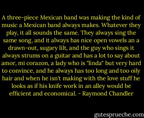A three-piece Mexican band was making the kind of music a Mexican band always makes. Whatever they play, it all sounds the same. They always sing the same song, and it always has nice open vowels an a drawn-out, sugary lilt, and the guy who sings it always strums on a guitar and has a lot to say about amor, mi corazon, a lady who is "linda" but very hard to convince, and he always has too long and too oily hair and when he isn't making with the love stuff he looks as if his knife work in an alley would be efficient and economical. - Raymond Chandler