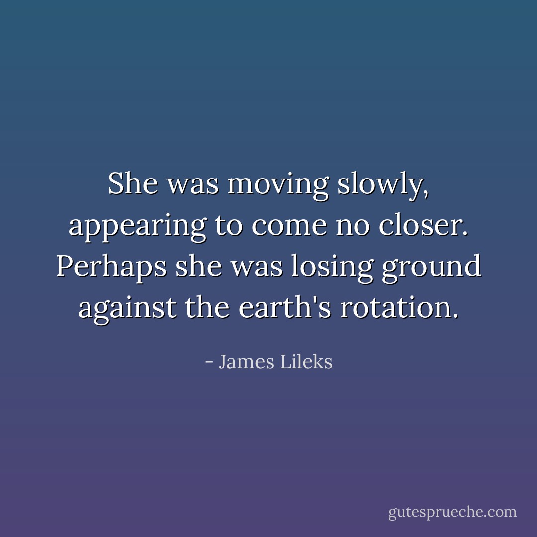 She was moving slowly, appearing to come no closer. Perhaps she was losing ground against the earth's rotation. - James Lileks