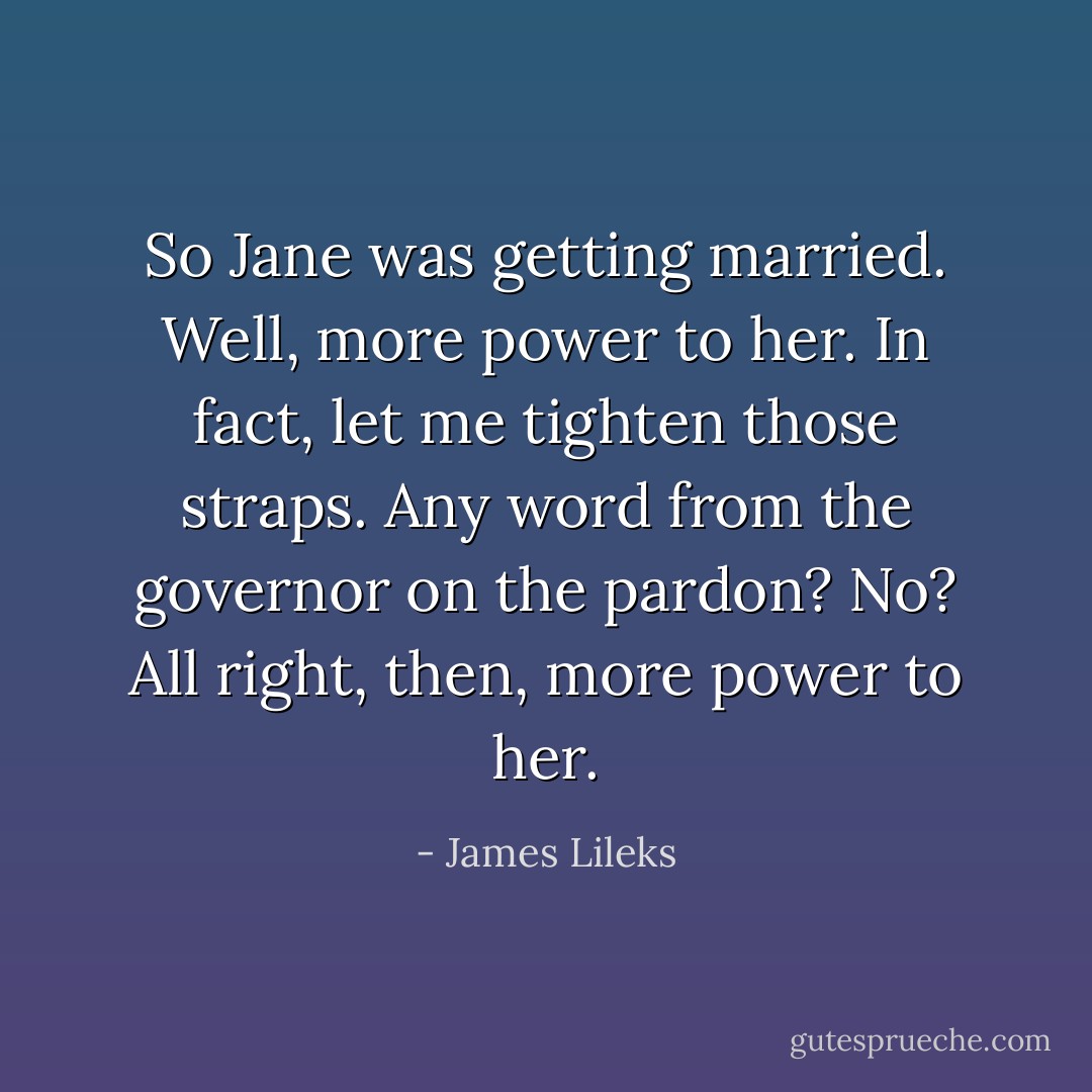 So Jane was getting married. Well, more power to her. In fact, let me tighten those straps. Any word from the governor on the pardon? No? All right, then, more power to her. - James Lileks