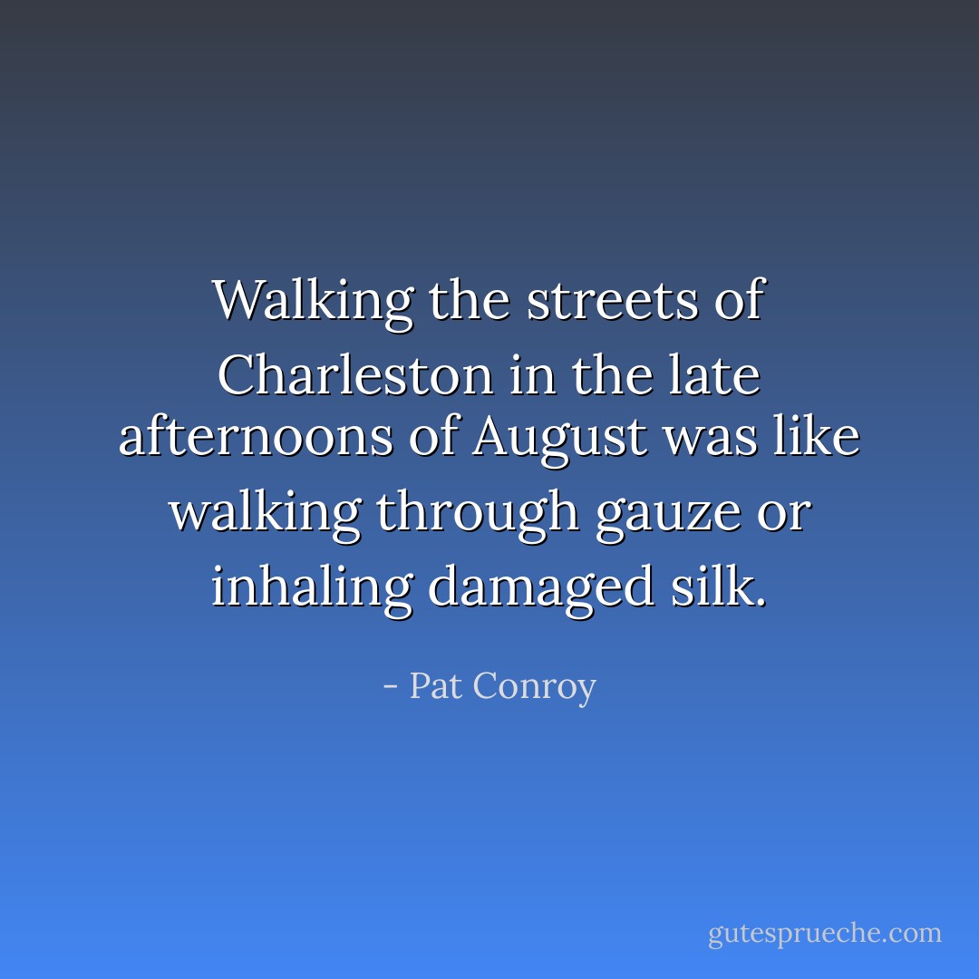 Walking the streets of Charleston in the late afternoons of August was like walking through gauze or inhaling damaged silk. - Pat Conroy
