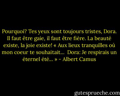 Pourquoi? Tes yeux sont toujours tristes, Dora. Il faut être gaie, il faut être fière. La beauté existe, la joie existe! « Aux lieux tranquilles où mon coeur te souhaitait...<br /><br />Dora: Je respirais un éternel été... » - Albert Camus