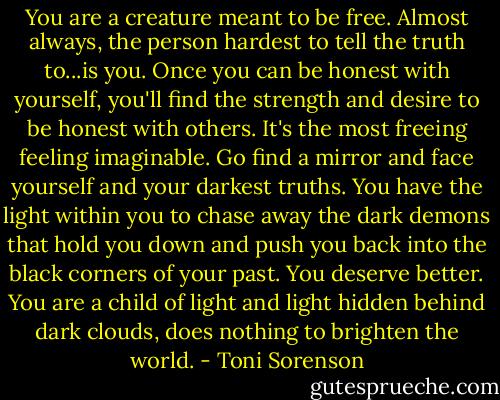 You are a creature meant to be free. Almost always, the person hardest to tell the truth to...is you. Once you can be honest with yourself, you'll find the strength and desire to be honest with others. It's the most freeing feeling imaginable. Go find a mirror and face yourself and your darkest truths. You have the light within you to chase away the dark demons that hold you down and push you back into the black corners of your past. You deserve better. You are a child of light and light hidden behind dark clouds, does nothing to brighten the world. - Toni Sorenson